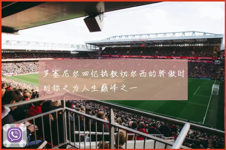 罗塞尼尔回忆执教切尔西的骄傲时刻称之为人生巅峰之一