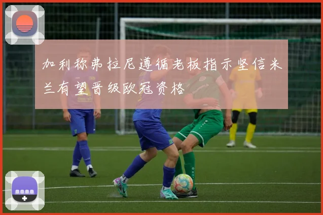 加利称弗拉尼遵循老板指示坚信米兰有望晋级欧冠资格