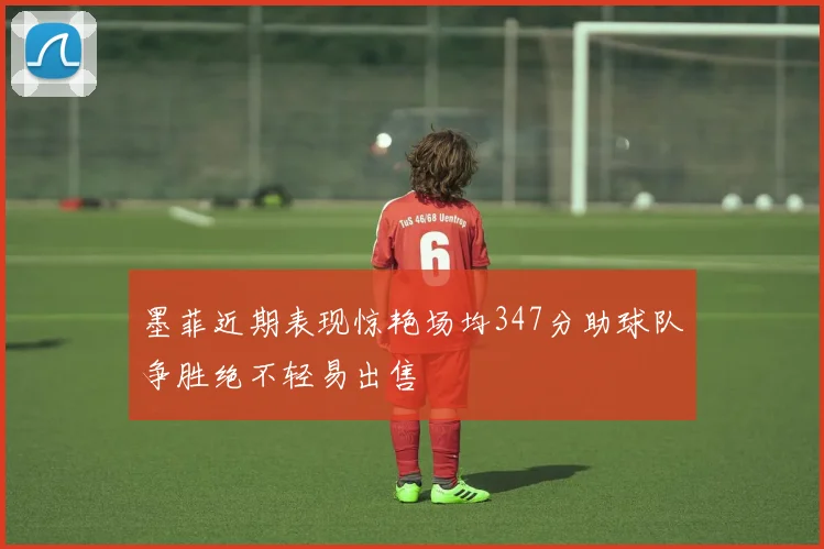 墨菲近期表现惊艳场均347分助球队争胜绝不轻易出售