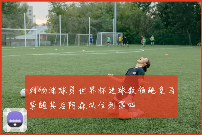 利物浦球员世界杯进球数领跑皇马紧随其后阿森纳位列第四
