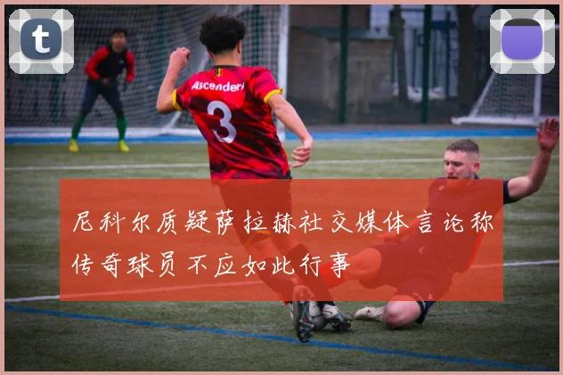 尼科尔质疑萨拉赫社交媒体言论称传奇球员不应如此行事