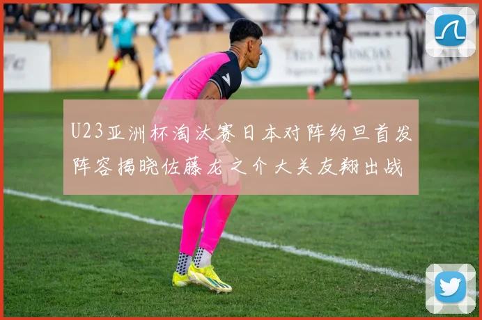 U23亚洲杯淘汰赛日本对阵约旦首发阵容揭晓佐藤龙之介大关友翔出战