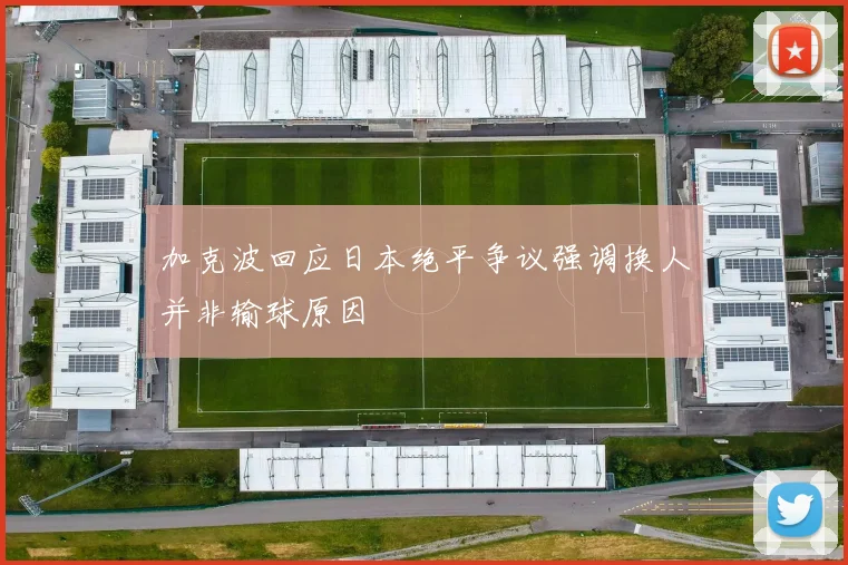 加克波回应日本绝平争议强调换人并非输球原因