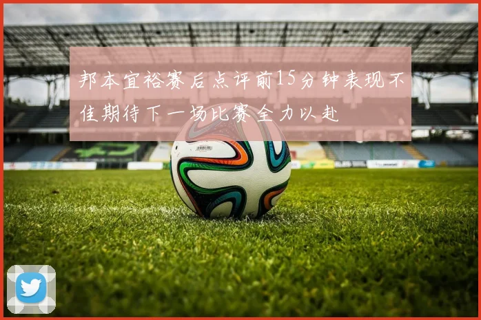 邦本宜裕赛后点评前15分钟表现不佳期待下一场比赛全力以赴