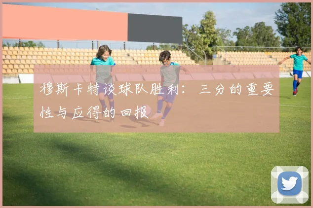 穆斯卡特谈球队胜利：三分的重要性与应得的回报