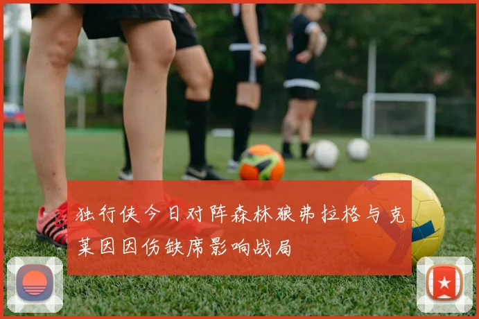 独行侠今日对阵森林狼弗拉格与克莱因因伤缺席影响战局