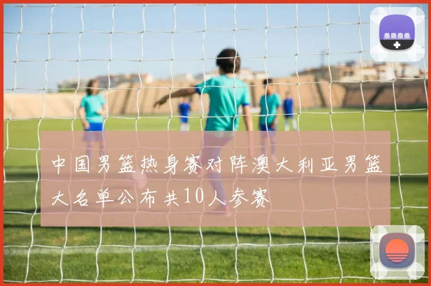 中国男篮热身赛对阵澳大利亚男篮大名单公布共10人参赛