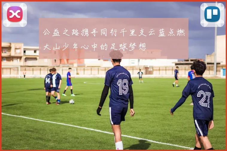公益之路携手同行千里支云蓝点燃大山少年心中的足球梦想