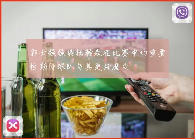 郭士强强调杨瀚森在比赛中的重要性期待球队与其更好磨合