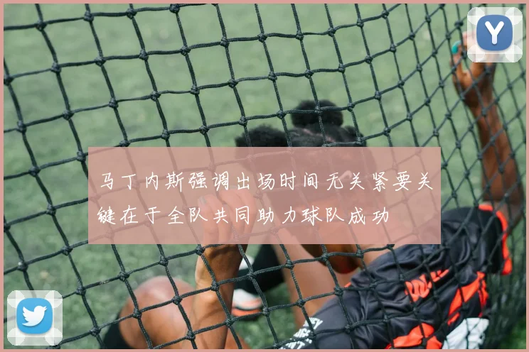 马丁内斯强调出场时间无关紧要关键在于全队共同助力球队成功