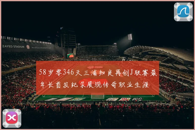 58岁零346天三浦知良再创J联赛最年长首发纪录展现传奇职业生涯