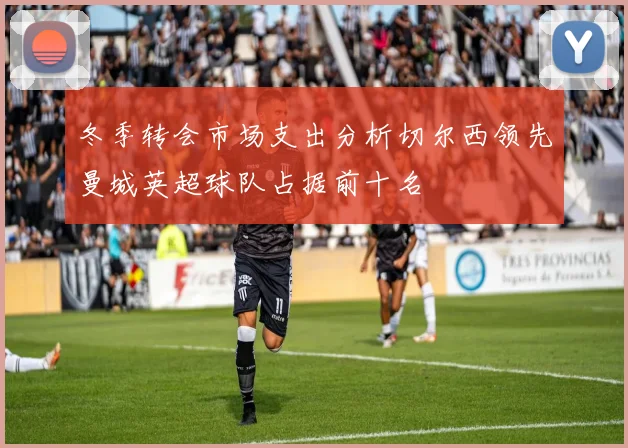 冬季转会市场支出分析切尔西领先曼城英超球队占据前十名
