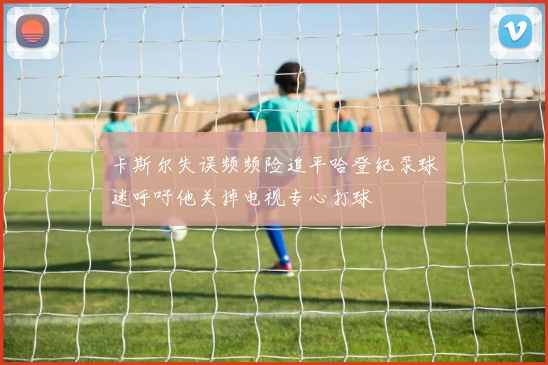 卡斯尔失误频频险追平哈登纪录球迷呼吁他关掉电视专心打球