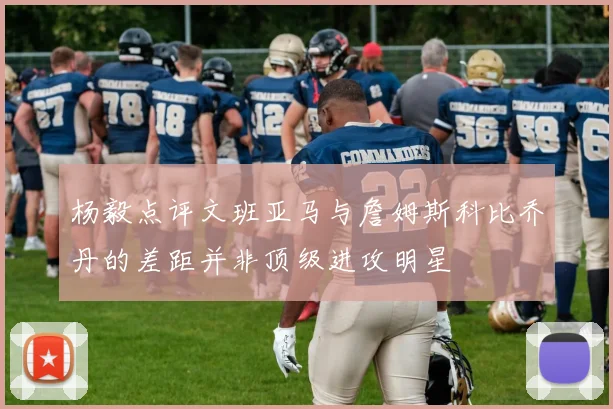 杨毅点评文班亚马与詹姆斯科比乔丹的差距并非顶级进攻明星