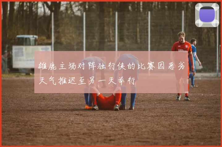雄鹿主场对阵独行侠的比赛因恶劣天气推迟至另一天举行