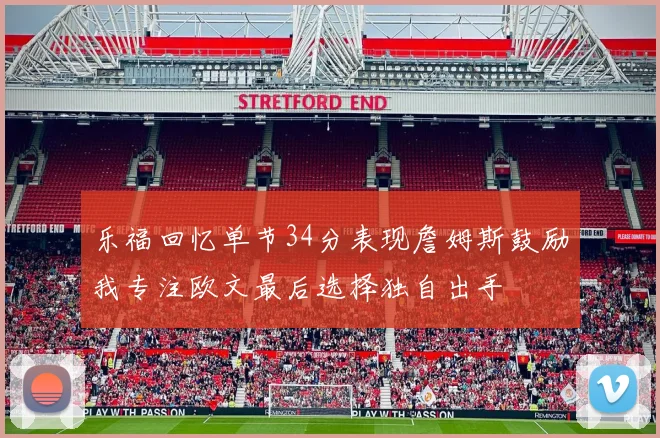 乐福回忆单节34分表现詹姆斯鼓励我专注欧文最后选择独自出手