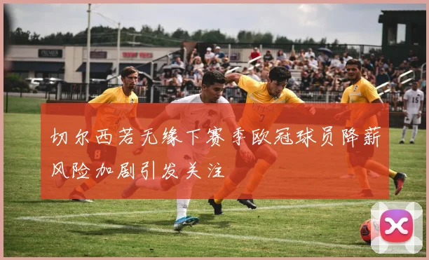 切尔西若无缘下赛季欧冠球员降薪风险加剧引发关注