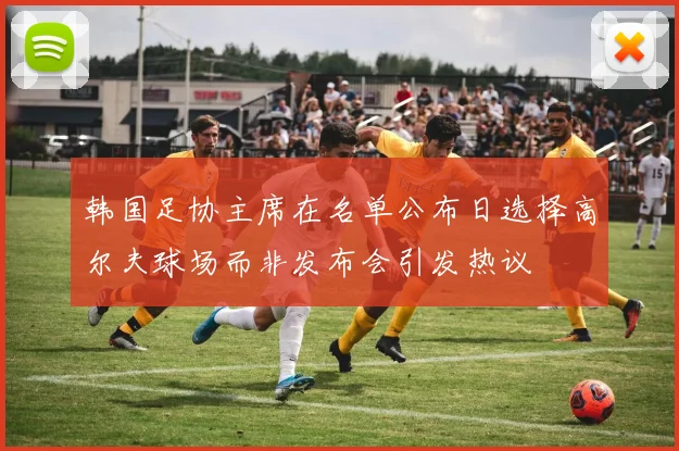 韩国足协主席在名单公布日选择高尔夫球场而非发布会引发热议