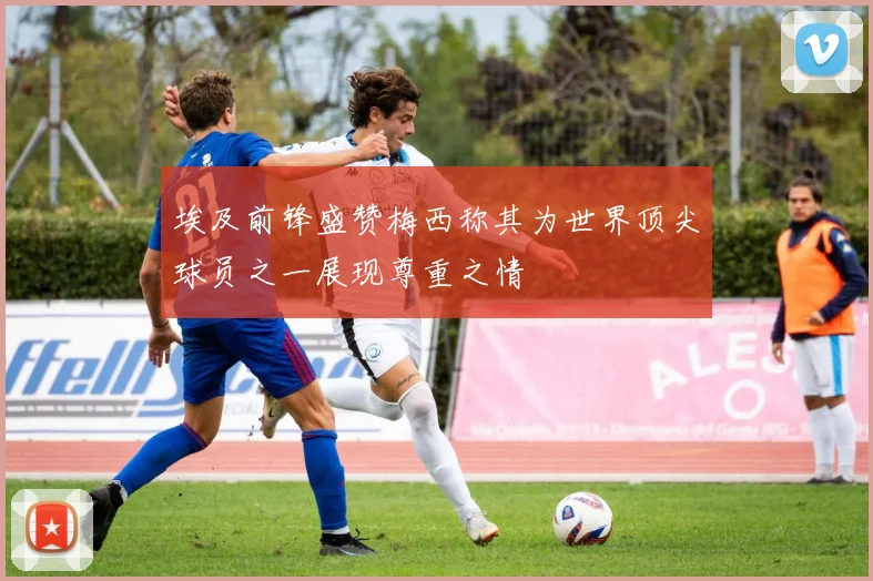 埃及前锋盛赞梅西称其为世界顶尖球员之一展现尊重之情