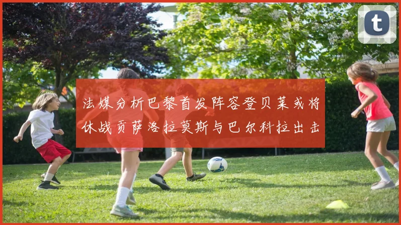 法媒分析巴黎首发阵容登贝莱或将休战贡萨洛拉莫斯与巴尔科拉出击